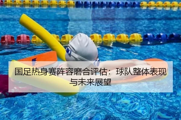 国足热身赛阵容磨合评估：球队整体表现与未来展望
