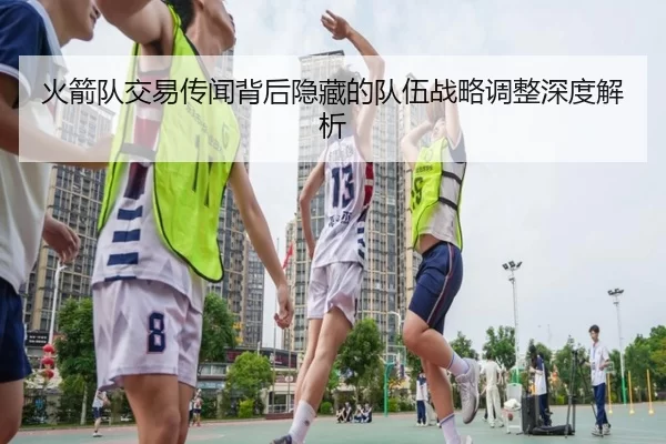 火箭队交易传闻背后隐藏的队伍战略调整深度解析