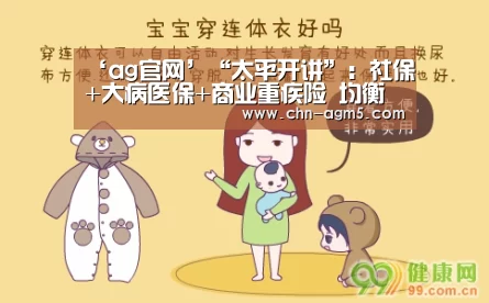 ‘ag官网’“太平开讲”:社保+大病医保+商业重疾险 均衡构建系统保障(图1) ag官网